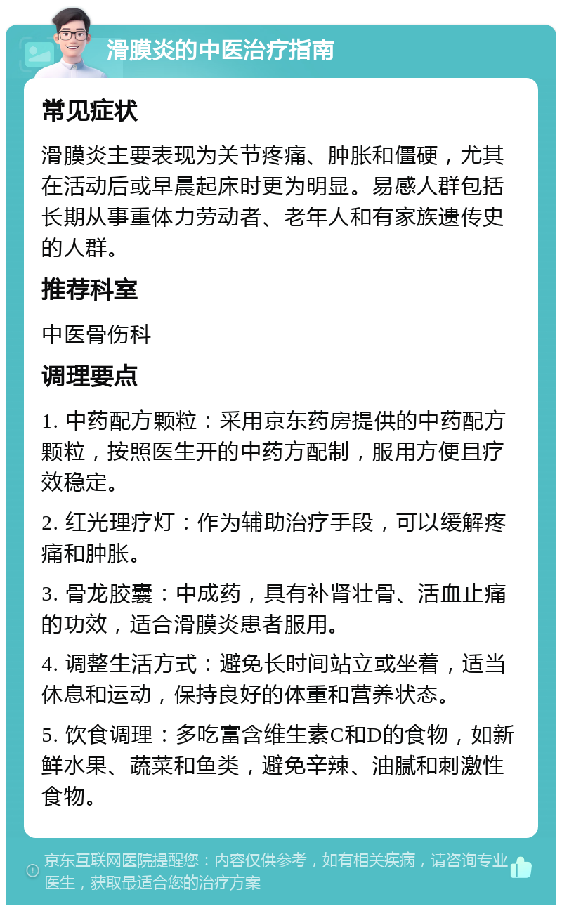 滑膜炎的中医治疗指南 常见症状 滑膜炎主要表现为关节疼痛、肿胀和僵硬，尤其在活动后或早晨起床时更为明显。易感人群包括长期从事重体力劳动者、老年人和有家族遗传史的人群。 推荐科室 中医骨伤科 调理要点 1. 中药配方颗粒：采用京东药房提供的中药配方颗粒，按照医生开的中药方配制，服用方便且疗效稳定。 2. 红光理疗灯：作为辅助治疗手段，可以缓解疼痛和肿胀。 3. 骨龙胶囊：中成药，具有补肾壮骨、活血止痛的功效，适合滑膜炎患者服用。 4. 调整生活方式：避免长时间站立或坐着，适当休息和运动，保持良好的体重和营养状态。 5. 饮食调理：多吃富含维生素C和D的食物，如新鲜水果、蔬菜和鱼类，避免辛辣、油腻和刺激性食物。