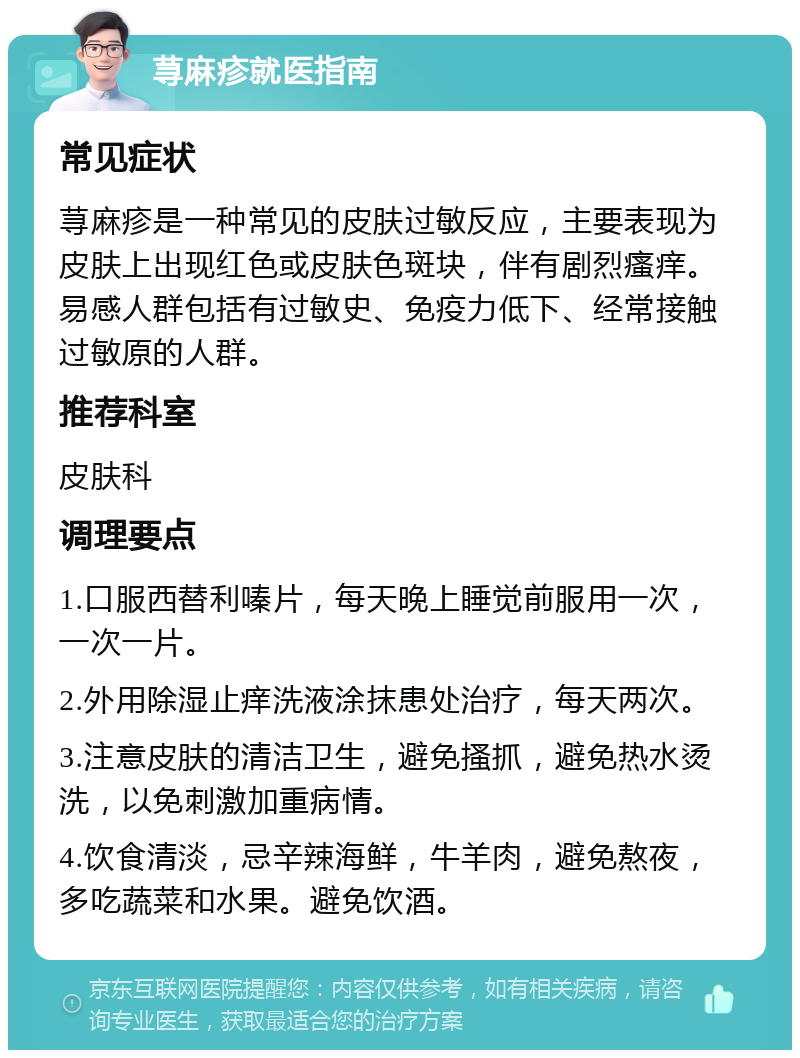 荨麻疹就医指南 常见症状 荨麻疹是一种常见的皮肤过敏反应，主要表现为皮肤上出现红色或皮肤色斑块，伴有剧烈瘙痒。易感人群包括有过敏史、免疫力低下、经常接触过敏原的人群。 推荐科室 皮肤科 调理要点 1.口服西替利嗪片，每天晚上睡觉前服用一次， 一次一片。 2.外用除湿止痒洗液涂抹患处治疗，每天两次。 3.注意皮肤的清洁卫生，避免搔抓，避免热水烫洗，以免刺激加重病情。 4.饮食清淡，忌辛辣海鲜，牛羊肉，避免熬夜，多吃蔬菜和水果。避免饮酒。