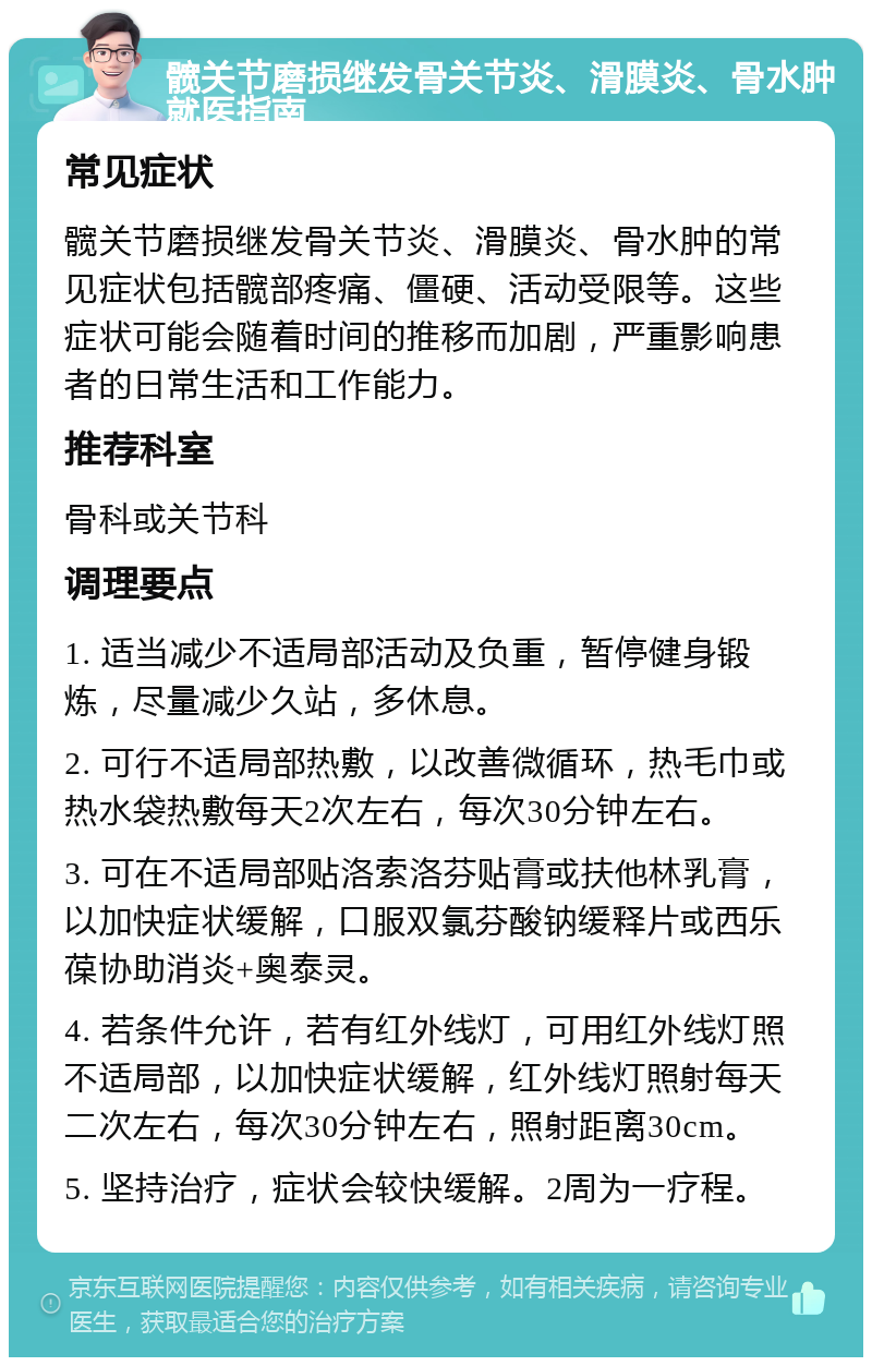 髋关节磨损继发骨关节炎、滑膜炎、骨水肿就医指南 常见症状 髋关节磨损继发骨关节炎、滑膜炎、骨水肿的常见症状包括髋部疼痛、僵硬、活动受限等。这些症状可能会随着时间的推移而加剧，严重影响患者的日常生活和工作能力。 推荐科室 骨科或关节科 调理要点 1. 适当减少不适局部活动及负重，暂停健身锻炼，尽量减少久站，多休息。 2. 可行不适局部热敷，以改善微循环，热毛巾或热水袋热敷每天2次左右，每次30分钟左右。 3. 可在不适局部贴洛索洛芬贴膏或扶他林乳膏，以加快症状缓解，口服双氯芬酸钠缓释片或西乐葆协助消炎+奥泰灵。 4. 若条件允许，若有红外线灯，可用红外线灯照不适局部，以加快症状缓解，红外线灯照射每天二次左右，每次30分钟左右，照射距离30cm。 5. 坚持治疗，症状会较快缓解。2周为一疗程。