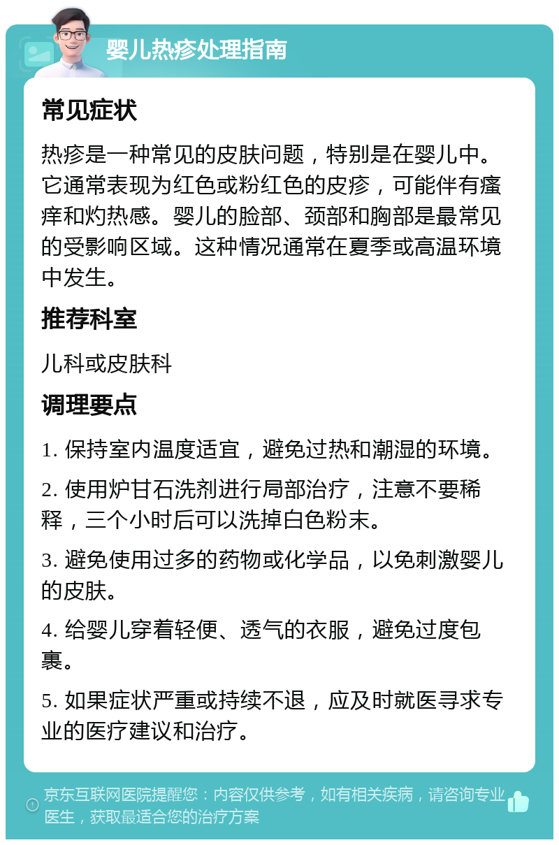 婴儿热疹处理指南 常见症状 热疹是一种常见的皮肤问题，特别是在婴儿中。它通常表现为红色或粉红色的皮疹，可能伴有瘙痒和灼热感。婴儿的脸部、颈部和胸部是最常见的受影响区域。这种情况通常在夏季或高温环境中发生。 推荐科室 儿科或皮肤科 调理要点 1. 保持室内温度适宜，避免过热和潮湿的环境。 2. 使用炉甘石洗剂进行局部治疗，注意不要稀释，三个小时后可以洗掉白色粉末。 3. 避免使用过多的药物或化学品，以免刺激婴儿的皮肤。 4. 给婴儿穿着轻便、透气的衣服，避免过度包裹。 5. 如果症状严重或持续不退，应及时就医寻求专业的医疗建议和治疗。