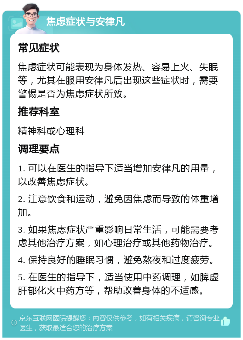 焦虑症状与安律凡 常见症状 焦虑症状可能表现为身体发热、容易上火、失眠等，尤其在服用安律凡后出现这些症状时，需要警惕是否为焦虑症状所致。 推荐科室 精神科或心理科 调理要点 1. 可以在医生的指导下适当增加安律凡的用量，以改善焦虑症状。 2. 注意饮食和运动，避免因焦虑而导致的体重增加。 3. 如果焦虑症状严重影响日常生活，可能需要考虑其他治疗方案，如心理治疗或其他药物治疗。 4. 保持良好的睡眠习惯，避免熬夜和过度疲劳。 5. 在医生的指导下，适当使用中药调理，如脾虚肝郁化火中药方等，帮助改善身体的不适感。