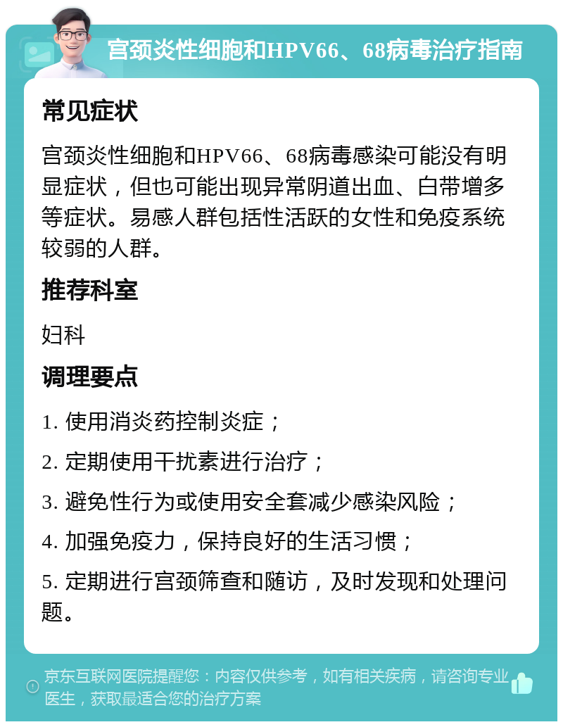 宫颈炎性细胞和HPV66、68病毒治疗指南 常见症状 宫颈炎性细胞和HPV66、68病毒感染可能没有明显症状，但也可能出现异常阴道出血、白带增多等症状。易感人群包括性活跃的女性和免疫系统较弱的人群。 推荐科室 妇科 调理要点 1. 使用消炎药控制炎症； 2. 定期使用干扰素进行治疗； 3. 避免性行为或使用安全套减少感染风险； 4. 加强免疫力，保持良好的生活习惯； 5. 定期进行宫颈筛查和随访，及时发现和处理问题。