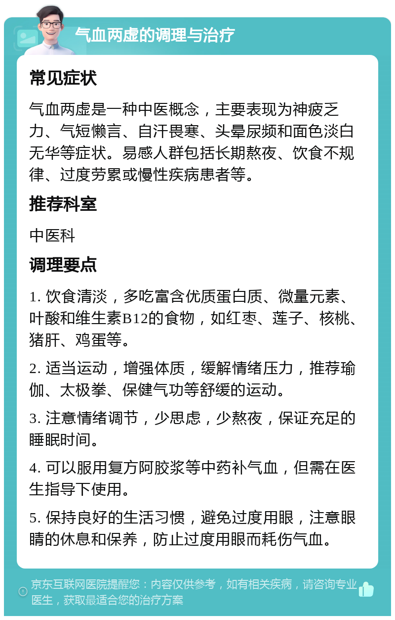 气血两虚的调理与治疗 常见症状 气血两虚是一种中医概念，主要表现为神疲乏力、气短懒言、自汗畏寒、头晕尿频和面色淡白无华等症状。易感人群包括长期熬夜、饮食不规律、过度劳累或慢性疾病患者等。 推荐科室 中医科 调理要点 1. 饮食清淡，多吃富含优质蛋白质、微量元素、叶酸和维生素B12的食物，如红枣、莲子、核桃、猪肝、鸡蛋等。 2. 适当运动，增强体质，缓解情绪压力，推荐瑜伽、太极拳、保健气功等舒缓的运动。 3. 注意情绪调节，少思虑，少熬夜，保证充足的睡眠时间。 4. 可以服用复方阿胶浆等中药补气血，但需在医生指导下使用。 5. 保持良好的生活习惯，避免过度用眼，注意眼睛的休息和保养，防止过度用眼而耗伤气血。