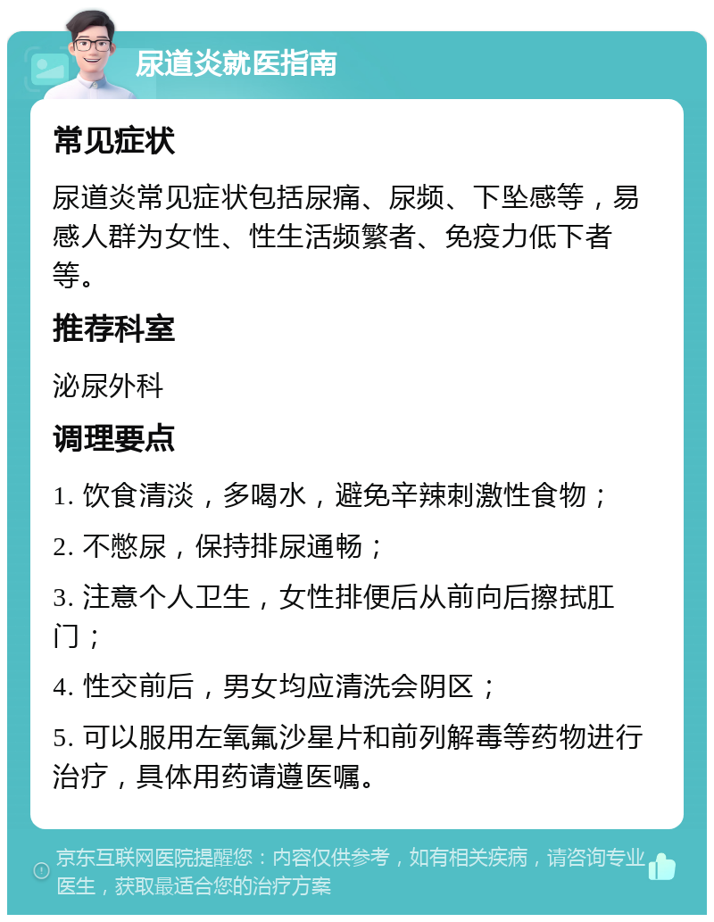 尿道炎就医指南 常见症状 尿道炎常见症状包括尿痛、尿频、下坠感等，易感人群为女性、性生活频繁者、免疫力低下者等。 推荐科室 泌尿外科 调理要点 1. 饮食清淡，多喝水，避免辛辣刺激性食物； 2. 不憋尿，保持排尿通畅； 3. 注意个人卫生，女性排便后从前向后擦拭肛门； 4. 性交前后，男女均应清洗会阴区； 5. 可以服用左氧氟沙星片和前列解毒等药物进行治疗，具体用药请遵医嘱。