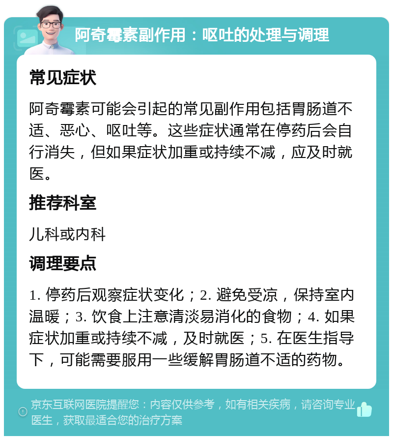 阿奇霉素副作用：呕吐的处理与调理 常见症状 阿奇霉素可能会引起的常见副作用包括胃肠道不适、恶心、呕吐等。这些症状通常在停药后会自行消失，但如果症状加重或持续不减，应及时就医。 推荐科室 儿科或内科 调理要点 1. 停药后观察症状变化；2. 避免受凉，保持室内温暖；3. 饮食上注意清淡易消化的食物；4. 如果症状加重或持续不减，及时就医；5. 在医生指导下，可能需要服用一些缓解胃肠道不适的药物。