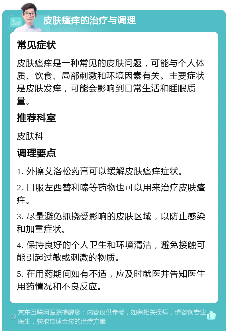 皮肤瘙痒的治疗与调理 常见症状 皮肤瘙痒是一种常见的皮肤问题，可能与个人体质、饮食、局部刺激和环境因素有关。主要症状是皮肤发痒，可能会影响到日常生活和睡眠质量。 推荐科室 皮肤科 调理要点 1. 外擦艾洛松药膏可以缓解皮肤瘙痒症状。 2. 口服左西替利嗪等药物也可以用来治疗皮肤瘙痒。 3. 尽量避免抓挠受影响的皮肤区域，以防止感染和加重症状。 4. 保持良好的个人卫生和环境清洁，避免接触可能引起过敏或刺激的物质。 5. 在用药期间如有不适，应及时就医并告知医生用药情况和不良反应。