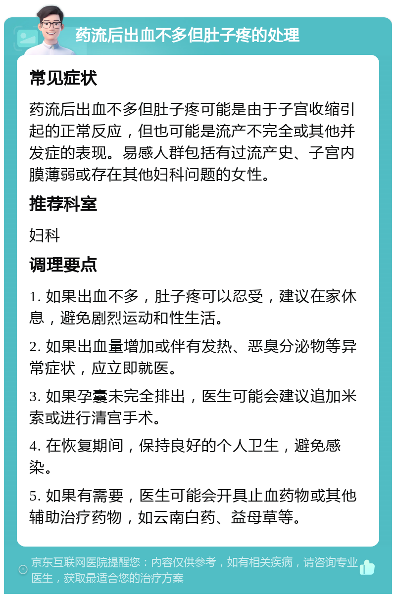 药流后出血不多但肚子疼的处理 常见症状 药流后出血不多但肚子疼可能是由于子宫收缩引起的正常反应，但也可能是流产不完全或其他并发症的表现。易感人群包括有过流产史、子宫内膜薄弱或存在其他妇科问题的女性。 推荐科室 妇科 调理要点 1. 如果出血不多，肚子疼可以忍受，建议在家休息，避免剧烈运动和性生活。 2. 如果出血量增加或伴有发热、恶臭分泌物等异常症状，应立即就医。 3. 如果孕囊未完全排出，医生可能会建议追加米索或进行清宫手术。 4. 在恢复期间，保持良好的个人卫生，避免感染。 5. 如果有需要，医生可能会开具止血药物或其他辅助治疗药物，如云南白药、益母草等。