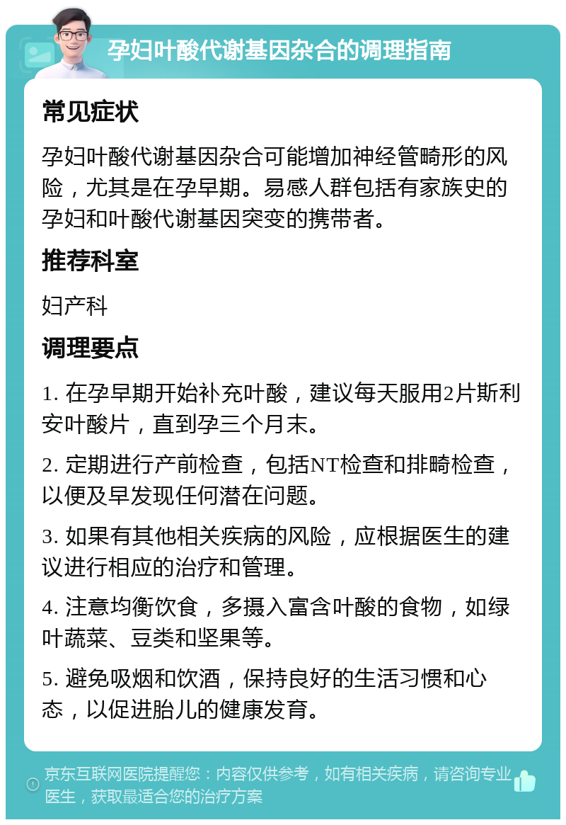 孕妇叶酸代谢基因杂合的调理指南 常见症状 孕妇叶酸代谢基因杂合可能增加神经管畸形的风险，尤其是在孕早期。易感人群包括有家族史的孕妇和叶酸代谢基因突变的携带者。 推荐科室 妇产科 调理要点 1. 在孕早期开始补充叶酸，建议每天服用2片斯利安叶酸片，直到孕三个月末。 2. 定期进行产前检查，包括NT检查和排畸检查，以便及早发现任何潜在问题。 3. 如果有其他相关疾病的风险，应根据医生的建议进行相应的治疗和管理。 4. 注意均衡饮食，多摄入富含叶酸的食物，如绿叶蔬菜、豆类和坚果等。 5. 避免吸烟和饮酒，保持良好的生活习惯和心态，以促进胎儿的健康发育。