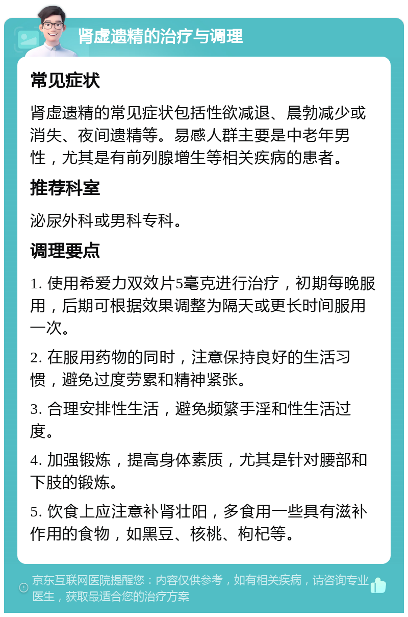 肾虚遗精的治疗与调理 常见症状 肾虚遗精的常见症状包括性欲减退、晨勃减少或消失、夜间遗精等。易感人群主要是中老年男性，尤其是有前列腺增生等相关疾病的患者。 推荐科室 泌尿外科或男科专科。 调理要点 1. 使用希爱力双效片5毫克进行治疗，初期每晚服用，后期可根据效果调整为隔天或更长时间服用一次。 2. 在服用药物的同时，注意保持良好的生活习惯，避免过度劳累和精神紧张。 3. 合理安排性生活，避免频繁手淫和性生活过度。 4. 加强锻炼，提高身体素质，尤其是针对腰部和下肢的锻炼。 5. 饮食上应注意补肾壮阳，多食用一些具有滋补作用的食物，如黑豆、核桃、枸杞等。