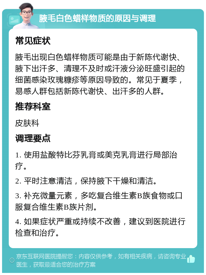 腋毛白色蜡样物质的原因与调理 常见症状 腋毛出现白色蜡样物质可能是由于新陈代谢快、腋下出汗多、清理不及时或汗液分泌旺盛引起的细菌感染玫瑰糠疹等原因导致的。常见于夏季，易感人群包括新陈代谢快、出汗多的人群。 推荐科室 皮肤科 调理要点 1. 使用盐酸特比芬乳膏或美克乳膏进行局部治疗。 2. 平时注意清洁，保持腋下干燥和清洁。 3. 补充微量元素，多吃复合维生素B族食物或口服复合维生素B族片剂。 4. 如果症状严重或持续不改善，建议到医院进行检查和治疗。