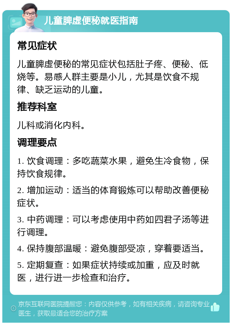 儿童脾虚便秘就医指南 常见症状 儿童脾虚便秘的常见症状包括肚子疼、便秘、低烧等。易感人群主要是小儿，尤其是饮食不规律、缺乏运动的儿童。 推荐科室 儿科或消化内科。 调理要点 1. 饮食调理：多吃蔬菜水果，避免生冷食物，保持饮食规律。 2. 增加运动：适当的体育锻炼可以帮助改善便秘症状。 3. 中药调理：可以考虑使用中药如四君子汤等进行调理。 4. 保持腹部温暖：避免腹部受凉，穿着要适当。 5. 定期复查：如果症状持续或加重，应及时就医，进行进一步检查和治疗。