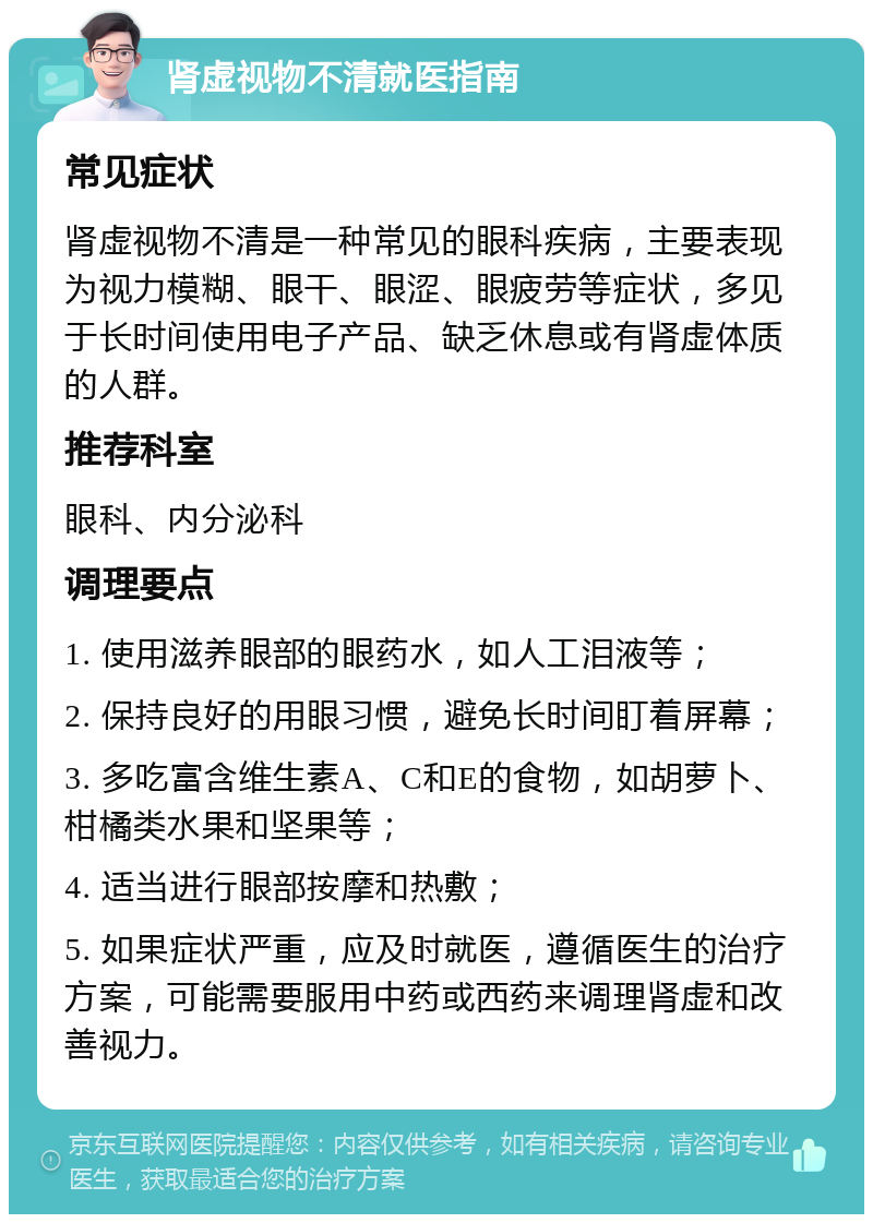 肾虚视物不清就医指南 常见症状 肾虚视物不清是一种常见的眼科疾病，主要表现为视力模糊、眼干、眼涩、眼疲劳等症状，多见于长时间使用电子产品、缺乏休息或有肾虚体质的人群。 推荐科室 眼科、内分泌科 调理要点 1. 使用滋养眼部的眼药水，如人工泪液等； 2. 保持良好的用眼习惯，避免长时间盯着屏幕； 3. 多吃富含维生素A、C和E的食物，如胡萝卜、柑橘类水果和坚果等； 4. 适当进行眼部按摩和热敷； 5. 如果症状严重，应及时就医，遵循医生的治疗方案，可能需要服用中药或西药来调理肾虚和改善视力。