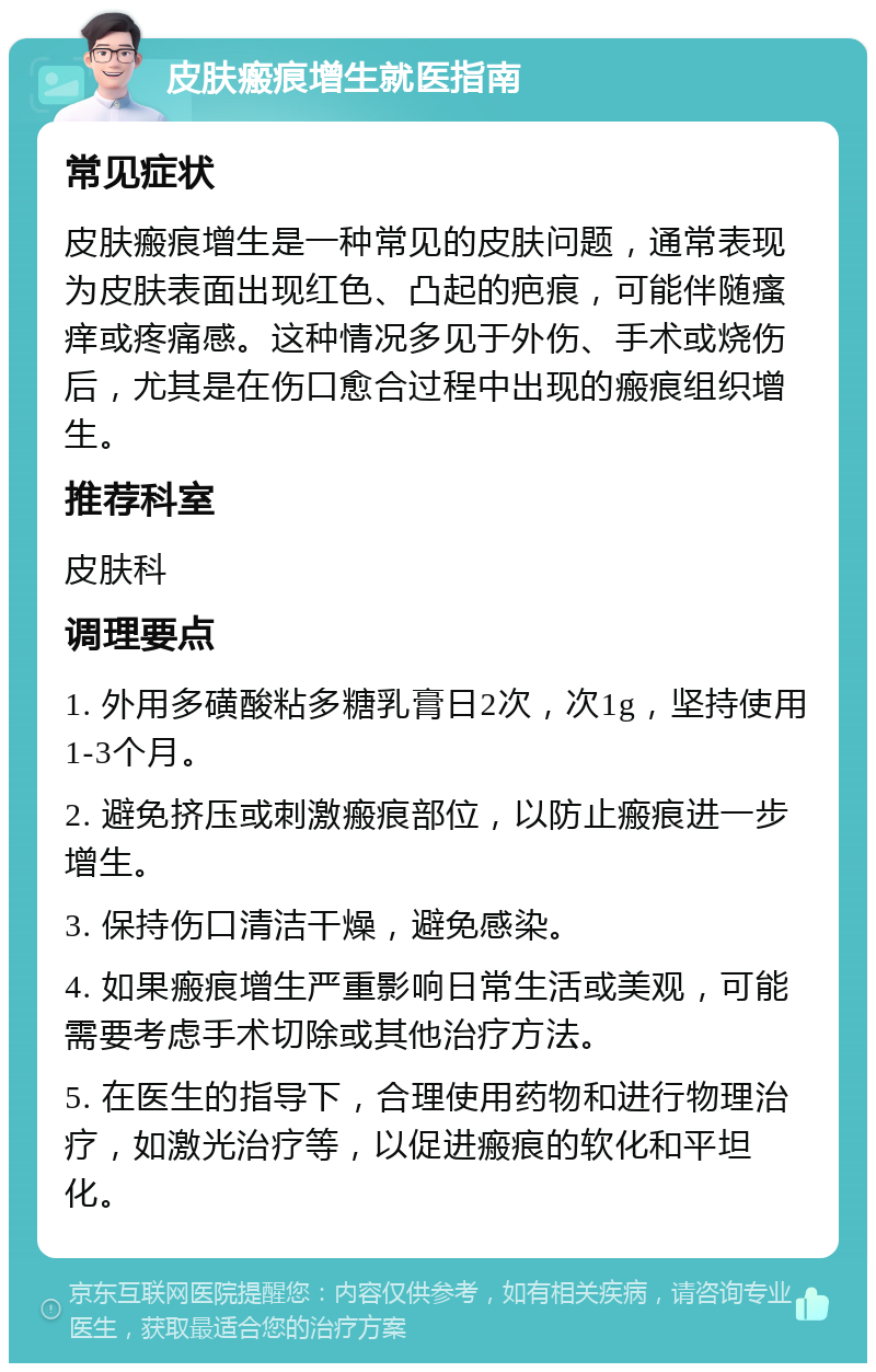 皮肤瘢痕增生就医指南 常见症状 皮肤瘢痕增生是一种常见的皮肤问题，通常表现为皮肤表面出现红色、凸起的疤痕，可能伴随瘙痒或疼痛感。这种情况多见于外伤、手术或烧伤后，尤其是在伤口愈合过程中出现的瘢痕组织增生。 推荐科室 皮肤科 调理要点 1. 外用多磺酸粘多糖乳膏日2次，次1g，坚持使用1-3个月。 2. 避免挤压或刺激瘢痕部位，以防止瘢痕进一步增生。 3. 保持伤口清洁干燥，避免感染。 4. 如果瘢痕增生严重影响日常生活或美观，可能需要考虑手术切除或其他治疗方法。 5. 在医生的指导下，合理使用药物和进行物理治疗，如激光治疗等，以促进瘢痕的软化和平坦化。