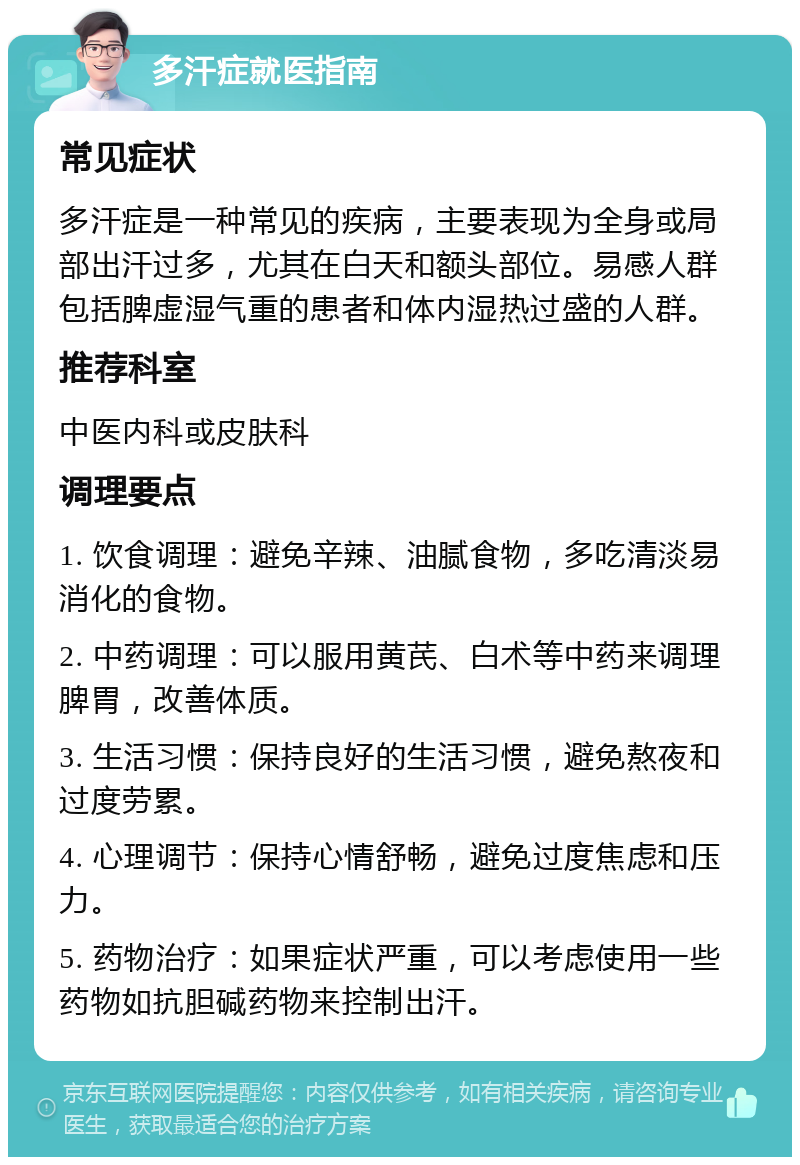 多汗症就医指南 常见症状 多汗症是一种常见的疾病，主要表现为全身或局部出汗过多，尤其在白天和额头部位。易感人群包括脾虚湿气重的患者和体内湿热过盛的人群。 推荐科室 中医内科或皮肤科 调理要点 1. 饮食调理：避免辛辣、油腻食物，多吃清淡易消化的食物。 2. 中药调理：可以服用黄芪、白术等中药来调理脾胃，改善体质。 3. 生活习惯：保持良好的生活习惯，避免熬夜和过度劳累。 4. 心理调节：保持心情舒畅，避免过度焦虑和压力。 5. 药物治疗：如果症状严重，可以考虑使用一些药物如抗胆碱药物来控制出汗。