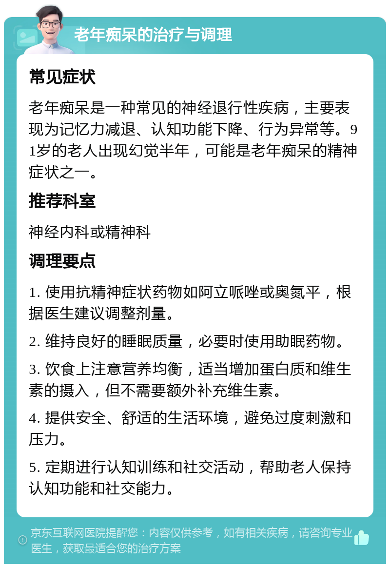 老年痴呆的治疗与调理 常见症状 老年痴呆是一种常见的神经退行性疾病，主要表现为记忆力减退、认知功能下降、行为异常等。91岁的老人出现幻觉半年，可能是老年痴呆的精神症状之一。 推荐科室 神经内科或精神科 调理要点 1. 使用抗精神症状药物如阿立哌唑或奥氮平，根据医生建议调整剂量。 2. 维持良好的睡眠质量，必要时使用助眠药物。 3. 饮食上注意营养均衡，适当增加蛋白质和维生素的摄入，但不需要额外补充维生素。 4. 提供安全、舒适的生活环境，避免过度刺激和压力。 5. 定期进行认知训练和社交活动，帮助老人保持认知功能和社交能力。