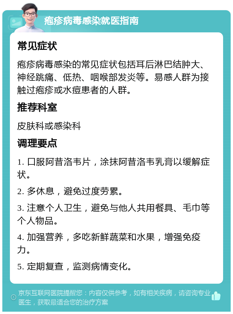 疱疹病毒感染就医指南 常见症状 疱疹病毒感染的常见症状包括耳后淋巴结肿大、神经跳痛、低热、咽喉部发炎等。易感人群为接触过疱疹或水痘患者的人群。 推荐科室 皮肤科或感染科 调理要点 1. 口服阿昔洛韦片，涂抹阿昔洛韦乳膏以缓解症状。 2. 多休息，避免过度劳累。 3. 注意个人卫生，避免与他人共用餐具、毛巾等个人物品。 4. 加强营养，多吃新鲜蔬菜和水果，增强免疫力。 5. 定期复查，监测病情变化。