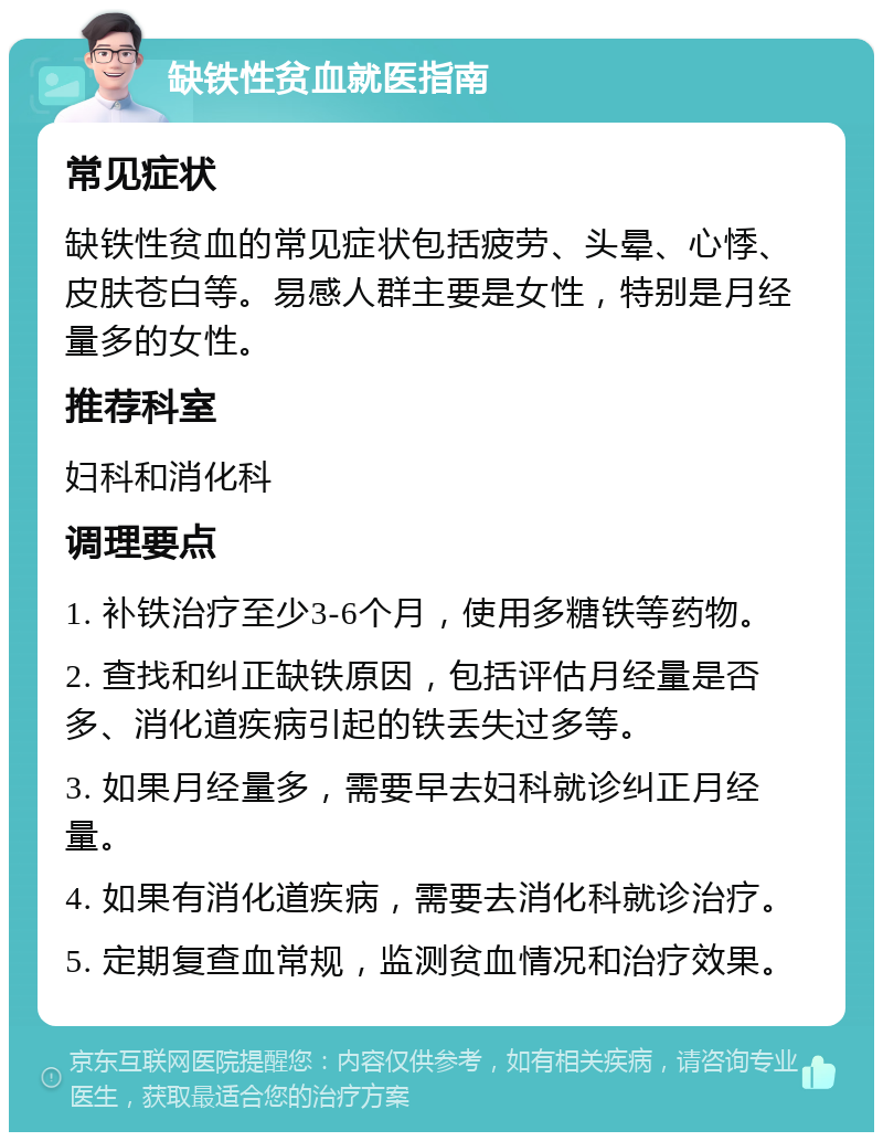 缺铁性贫血就医指南 常见症状 缺铁性贫血的常见症状包括疲劳、头晕、心悸、皮肤苍白等。易感人群主要是女性，特别是月经量多的女性。 推荐科室 妇科和消化科 调理要点 1. 补铁治疗至少3-6个月，使用多糖铁等药物。 2. 查找和纠正缺铁原因，包括评估月经量是否多、消化道疾病引起的铁丢失过多等。 3. 如果月经量多，需要早去妇科就诊纠正月经量。 4. 如果有消化道疾病，需要去消化科就诊治疗。 5. 定期复查血常规，监测贫血情况和治疗效果。