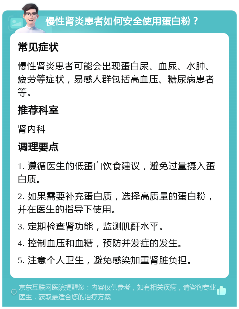 慢性肾炎患者如何安全使用蛋白粉？ 常见症状 慢性肾炎患者可能会出现蛋白尿、血尿、水肿、疲劳等症状，易感人群包括高血压、糖尿病患者等。 推荐科室 肾内科 调理要点 1. 遵循医生的低蛋白饮食建议，避免过量摄入蛋白质。 2. 如果需要补充蛋白质，选择高质量的蛋白粉，并在医生的指导下使用。 3. 定期检查肾功能，监测肌酐水平。 4. 控制血压和血糖，预防并发症的发生。 5. 注意个人卫生，避免感染加重肾脏负担。