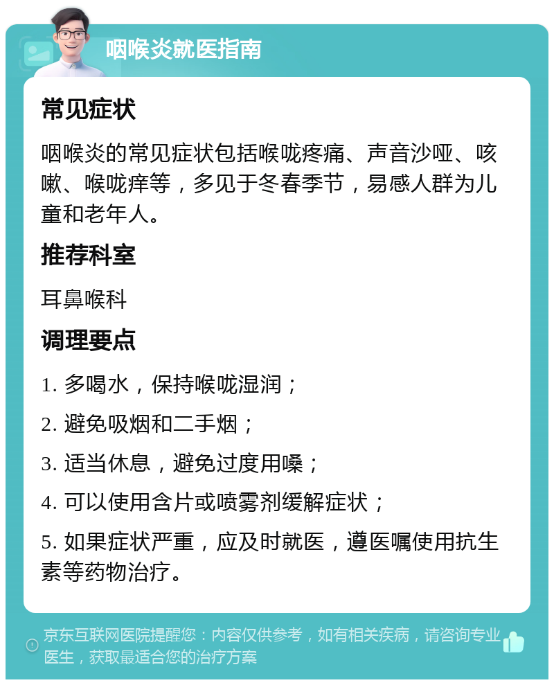 咽喉炎就医指南 常见症状 咽喉炎的常见症状包括喉咙疼痛、声音沙哑、咳嗽、喉咙痒等，多见于冬春季节，易感人群为儿童和老年人。 推荐科室 耳鼻喉科 调理要点 1. 多喝水，保持喉咙湿润； 2. 避免吸烟和二手烟； 3. 适当休息，避免过度用嗓； 4. 可以使用含片或喷雾剂缓解症状； 5. 如果症状严重，应及时就医，遵医嘱使用抗生素等药物治疗。