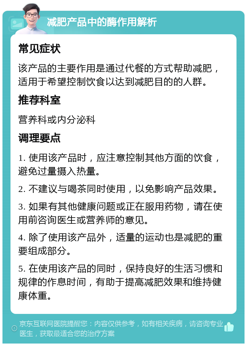 减肥产品中的酶作用解析 常见症状 该产品的主要作用是通过代餐的方式帮助减肥，适用于希望控制饮食以达到减肥目的的人群。 推荐科室 营养科或内分泌科 调理要点 1. 使用该产品时，应注意控制其他方面的饮食，避免过量摄入热量。 2. 不建议与喝茶同时使用，以免影响产品效果。 3. 如果有其他健康问题或正在服用药物，请在使用前咨询医生或营养师的意见。 4. 除了使用该产品外，适量的运动也是减肥的重要组成部分。 5. 在使用该产品的同时，保持良好的生活习惯和规律的作息时间，有助于提高减肥效果和维持健康体重。