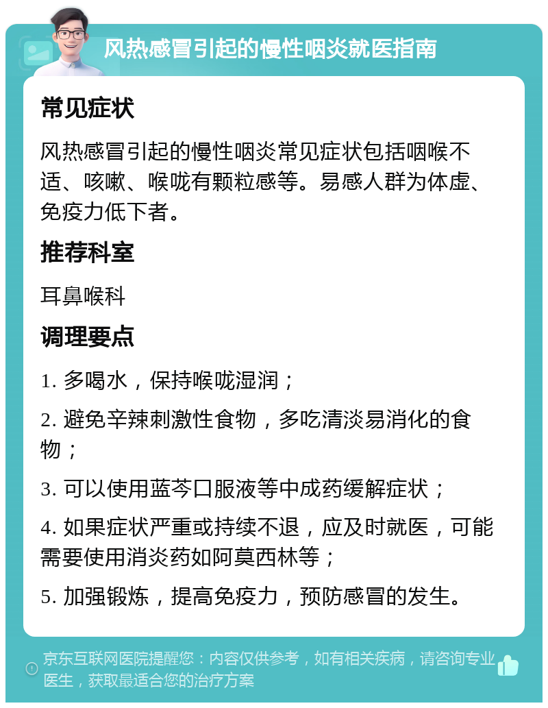 风热感冒引起的慢性咽炎就医指南 常见症状 风热感冒引起的慢性咽炎常见症状包括咽喉不适、咳嗽、喉咙有颗粒感等。易感人群为体虚、免疫力低下者。 推荐科室 耳鼻喉科 调理要点 1. 多喝水，保持喉咙湿润； 2. 避免辛辣刺激性食物，多吃清淡易消化的食物； 3. 可以使用蓝芩口服液等中成药缓解症状； 4. 如果症状严重或持续不退，应及时就医，可能需要使用消炎药如阿莫西林等； 5. 加强锻炼，提高免疫力，预防感冒的发生。