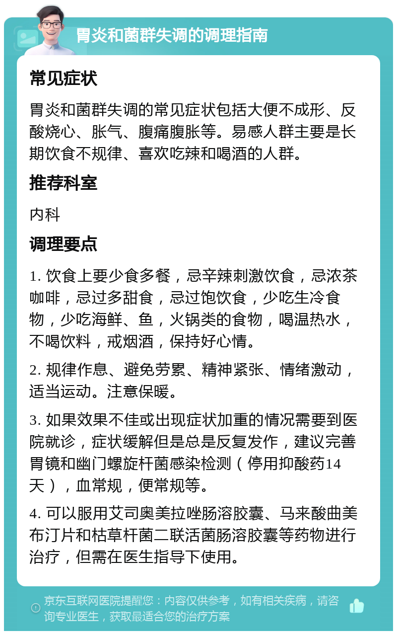胃炎和菌群失调的调理指南 常见症状 胃炎和菌群失调的常见症状包括大便不成形、反酸烧心、胀气、腹痛腹胀等。易感人群主要是长期饮食不规律、喜欢吃辣和喝酒的人群。 推荐科室 内科 调理要点 1. 饮食上要少食多餐，忌辛辣刺激饮食，忌浓茶咖啡，忌过多甜食，忌过饱饮食，少吃生冷食物，少吃海鲜、鱼，火锅类的食物，喝温热水，不喝饮料，戒烟酒，保持好心情。 2. 规律作息、避免劳累、精神紧张、情绪激动，适当运动。注意保暖。 3. 如果效果不佳或出现症状加重的情况需要到医院就诊，症状缓解但是总是反复发作，建议完善胃镜和幽门螺旋杆菌感染检测（停用抑酸药14天），血常规，便常规等。 4. 可以服用艾司奥美拉唑肠溶胶囊、马来酸曲美布汀片和枯草杆菌二联活菌肠溶胶囊等药物进行治疗，但需在医生指导下使用。