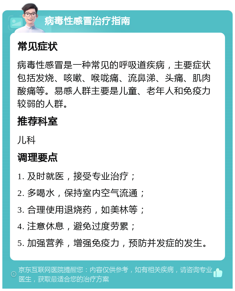 病毒性感冒治疗指南 常见症状 病毒性感冒是一种常见的呼吸道疾病，主要症状包括发烧、咳嗽、喉咙痛、流鼻涕、头痛、肌肉酸痛等。易感人群主要是儿童、老年人和免疫力较弱的人群。 推荐科室 儿科 调理要点 1. 及时就医，接受专业治疗； 2. 多喝水，保持室内空气流通； 3. 合理使用退烧药，如美林等； 4. 注意休息，避免过度劳累； 5. 加强营养，增强免疫力，预防并发症的发生。