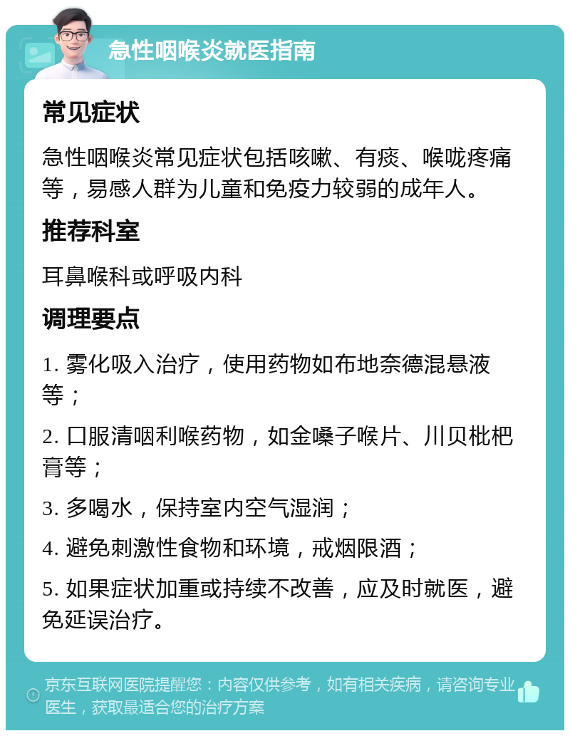 急性咽喉炎就医指南 常见症状 急性咽喉炎常见症状包括咳嗽、有痰、喉咙疼痛等，易感人群为儿童和免疫力较弱的成年人。 推荐科室 耳鼻喉科或呼吸内科 调理要点 1. 雾化吸入治疗，使用药物如布地奈德混悬液等； 2. 口服清咽利喉药物，如金嗓子喉片、川贝枇杷膏等； 3. 多喝水，保持室内空气湿润； 4. 避免刺激性食物和环境，戒烟限酒； 5. 如果症状加重或持续不改善，应及时就医，避免延误治疗。