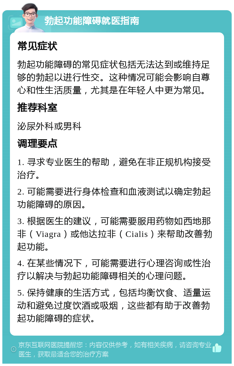 勃起功能障碍就医指南 常见症状 勃起功能障碍的常见症状包括无法达到或维持足够的勃起以进行性交。这种情况可能会影响自尊心和性生活质量，尤其是在年轻人中更为常见。 推荐科室 泌尿外科或男科 调理要点 1. 寻求专业医生的帮助，避免在非正规机构接受治疗。 2. 可能需要进行身体检查和血液测试以确定勃起功能障碍的原因。 3. 根据医生的建议，可能需要服用药物如西地那非（Viagra）或他达拉非（Cialis）来帮助改善勃起功能。 4. 在某些情况下，可能需要进行心理咨询或性治疗以解决与勃起功能障碍相关的心理问题。 5. 保持健康的生活方式，包括均衡饮食、适量运动和避免过度饮酒或吸烟，这些都有助于改善勃起功能障碍的症状。