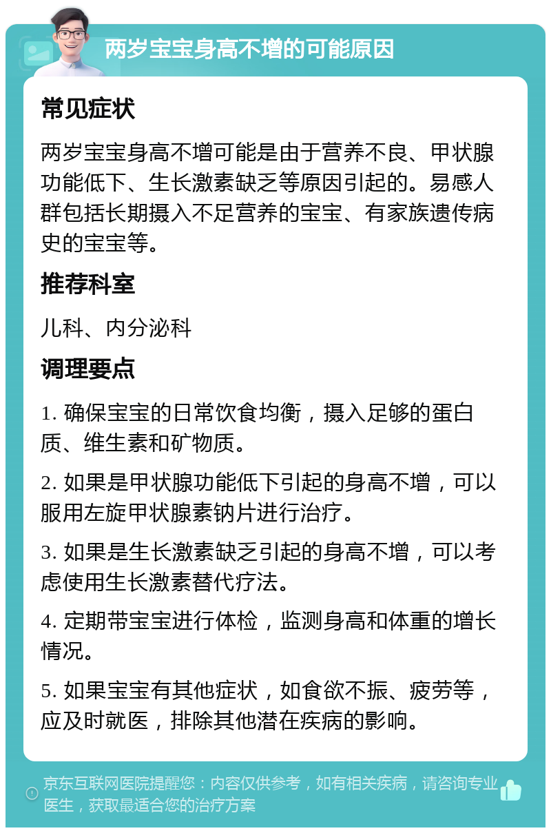 两岁宝宝身高不增的可能原因 常见症状 两岁宝宝身高不增可能是由于营养不良、甲状腺功能低下、生长激素缺乏等原因引起的。易感人群包括长期摄入不足营养的宝宝、有家族遗传病史的宝宝等。 推荐科室 儿科、内分泌科 调理要点 1. 确保宝宝的日常饮食均衡，摄入足够的蛋白质、维生素和矿物质。 2. 如果是甲状腺功能低下引起的身高不增，可以服用左旋甲状腺素钠片进行治疗。 3. 如果是生长激素缺乏引起的身高不增，可以考虑使用生长激素替代疗法。 4. 定期带宝宝进行体检，监测身高和体重的增长情况。 5. 如果宝宝有其他症状，如食欲不振、疲劳等，应及时就医，排除其他潜在疾病的影响。