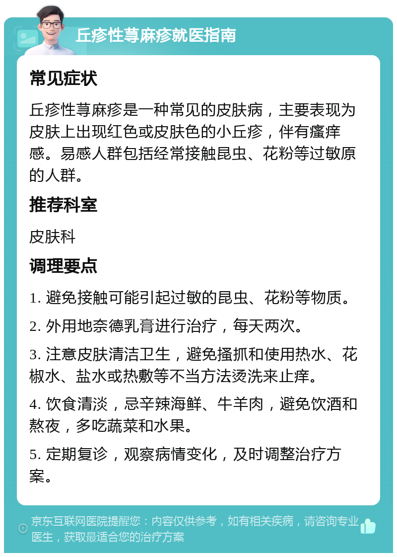 丘疹性荨麻疹就医指南 常见症状 丘疹性荨麻疹是一种常见的皮肤病，主要表现为皮肤上出现红色或皮肤色的小丘疹，伴有瘙痒感。易感人群包括经常接触昆虫、花粉等过敏原的人群。 推荐科室 皮肤科 调理要点 1. 避免接触可能引起过敏的昆虫、花粉等物质。 2. 外用地奈德乳膏进行治疗，每天两次。 3. 注意皮肤清洁卫生，避免搔抓和使用热水、花椒水、盐水或热敷等不当方法烫洗来止痒。 4. 饮食清淡，忌辛辣海鲜、牛羊肉，避免饮酒和熬夜，多吃蔬菜和水果。 5. 定期复诊，观察病情变化，及时调整治疗方案。