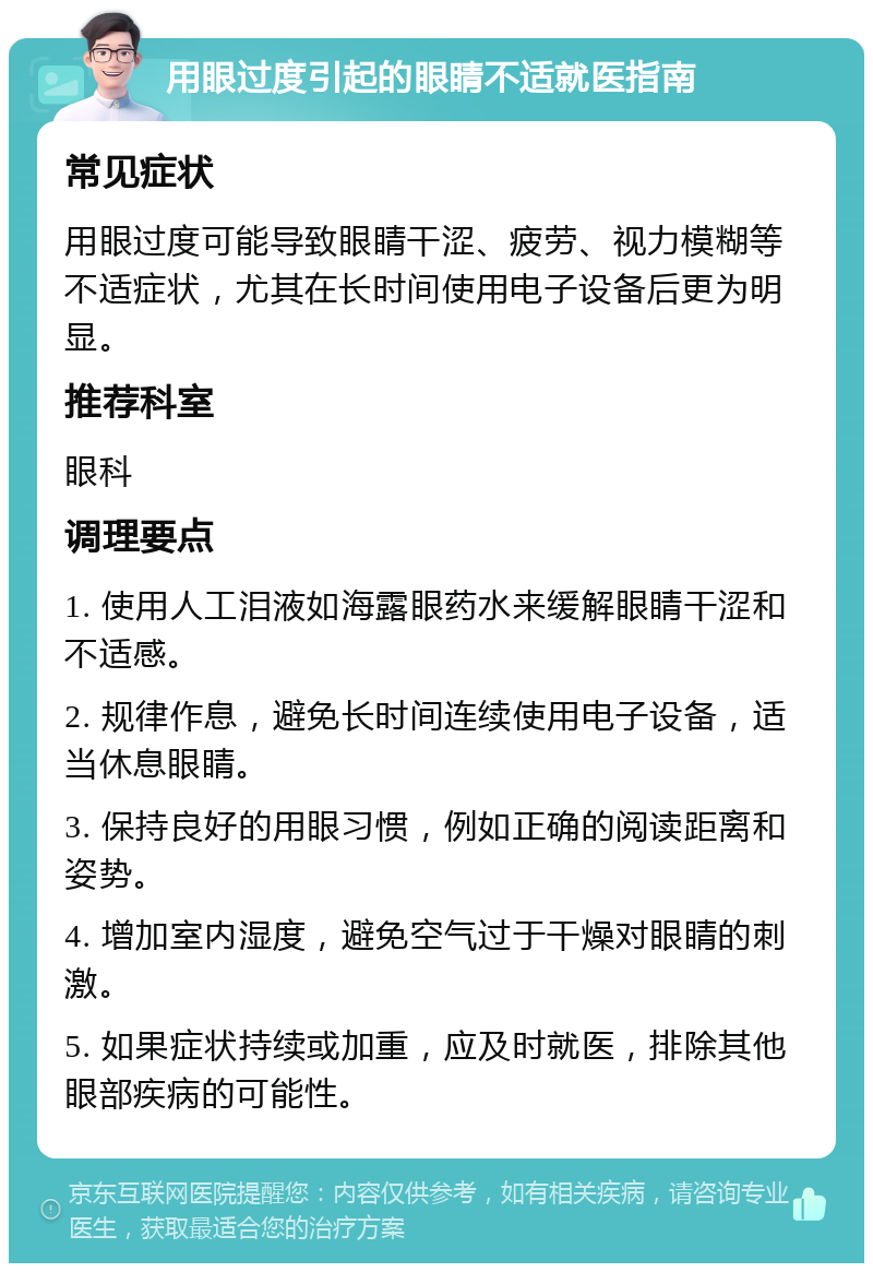 用眼过度引起的眼睛不适就医指南 常见症状 用眼过度可能导致眼睛干涩、疲劳、视力模糊等不适症状，尤其在长时间使用电子设备后更为明显。 推荐科室 眼科 调理要点 1. 使用人工泪液如海露眼药水来缓解眼睛干涩和不适感。 2. 规律作息，避免长时间连续使用电子设备，适当休息眼睛。 3. 保持良好的用眼习惯，例如正确的阅读距离和姿势。 4. 增加室内湿度，避免空气过于干燥对眼睛的刺激。 5. 如果症状持续或加重，应及时就医，排除其他眼部疾病的可能性。