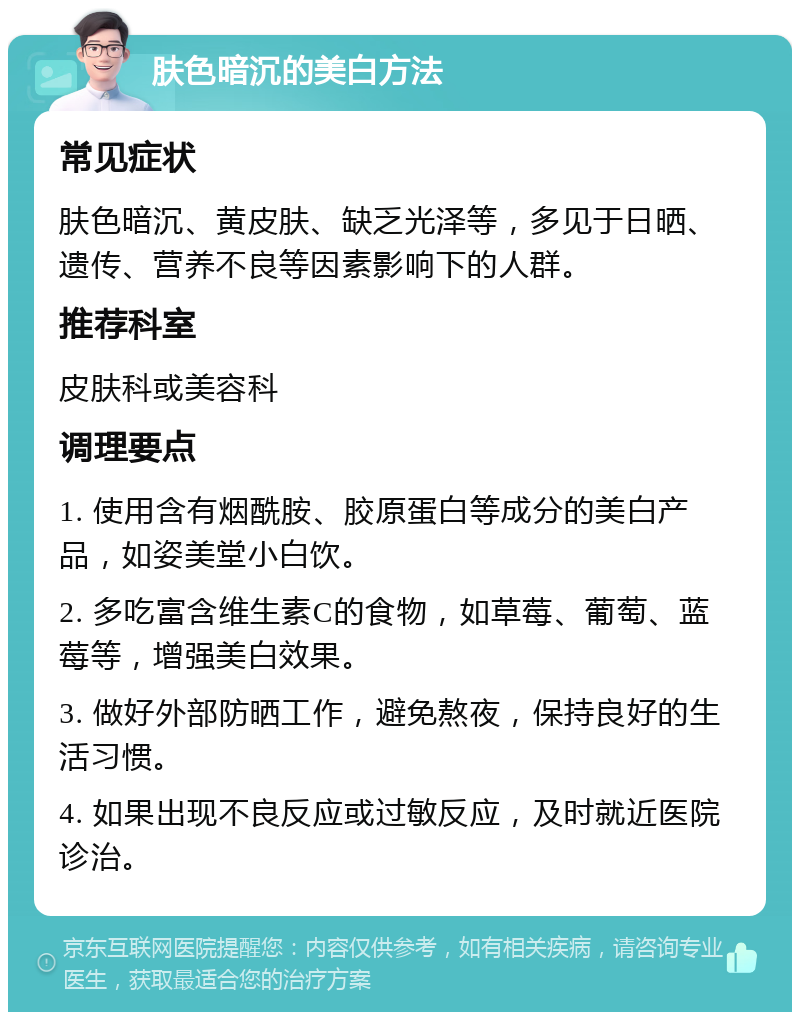 肤色暗沉的美白方法 常见症状 肤色暗沉、黄皮肤、缺乏光泽等，多见于日晒、遗传、营养不良等因素影响下的人群。 推荐科室 皮肤科或美容科 调理要点 1. 使用含有烟酰胺、胶原蛋白等成分的美白产品，如姿美堂小白饮。 2. 多吃富含维生素C的食物，如草莓、葡萄、蓝莓等，增强美白效果。 3. 做好外部防晒工作，避免熬夜，保持良好的生活习惯。 4. 如果出现不良反应或过敏反应，及时就近医院诊治。