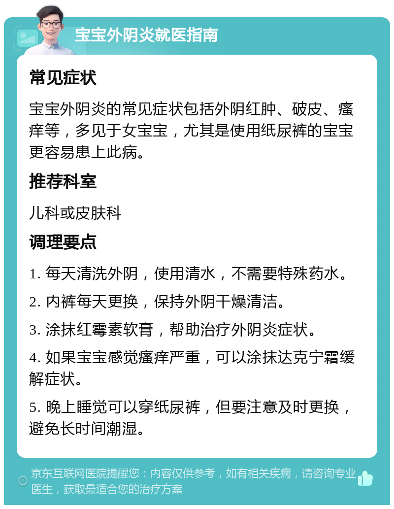 宝宝外阴炎就医指南 常见症状 宝宝外阴炎的常见症状包括外阴红肿、破皮、瘙痒等，多见于女宝宝，尤其是使用纸尿裤的宝宝更容易患上此病。 推荐科室 儿科或皮肤科 调理要点 1. 每天清洗外阴，使用清水，不需要特殊药水。 2. 内裤每天更换，保持外阴干燥清洁。 3. 涂抹红霉素软膏，帮助治疗外阴炎症状。 4. 如果宝宝感觉瘙痒严重，可以涂抹达克宁霜缓解症状。 5. 晚上睡觉可以穿纸尿裤，但要注意及时更换，避免长时间潮湿。