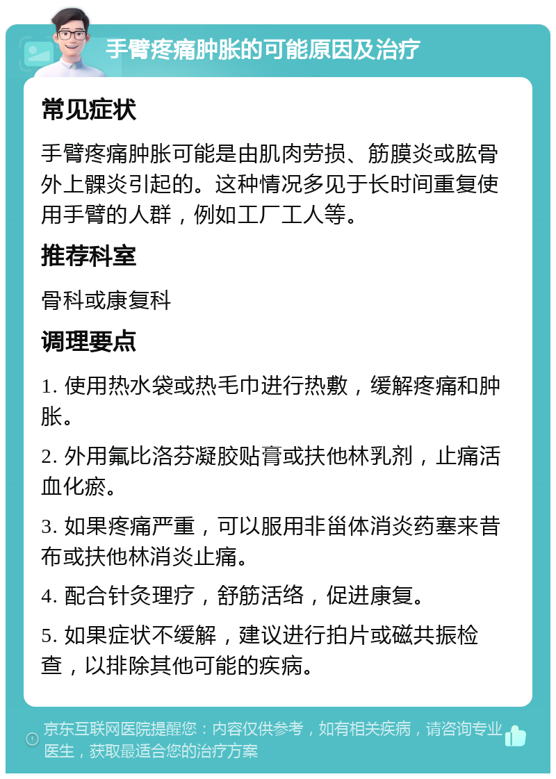 手臂疼痛肿胀的可能原因及治疗 常见症状 手臂疼痛肿胀可能是由肌肉劳损、筋膜炎或肱骨外上髁炎引起的。这种情况多见于长时间重复使用手臂的人群，例如工厂工人等。 推荐科室 骨科或康复科 调理要点 1. 使用热水袋或热毛巾进行热敷，缓解疼痛和肿胀。 2. 外用氟比洛芬凝胶贴膏或扶他林乳剂，止痛活血化瘀。 3. 如果疼痛严重，可以服用非甾体消炎药塞来昔布或扶他林消炎止痛。 4. 配合针灸理疗，舒筋活络，促进康复。 5. 如果症状不缓解，建议进行拍片或磁共振检查，以排除其他可能的疾病。