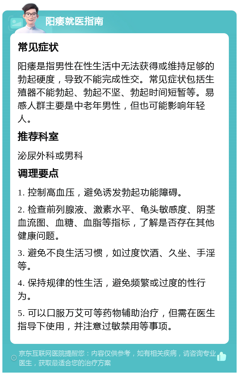 阳痿就医指南 常见症状 阳痿是指男性在性生活中无法获得或维持足够的勃起硬度，导致不能完成性交。常见症状包括生殖器不能勃起、勃起不坚、勃起时间短暂等。易感人群主要是中老年男性，但也可能影响年轻人。 推荐科室 泌尿外科或男科 调理要点 1. 控制高血压，避免诱发勃起功能障碍。 2. 检查前列腺液、激素水平、龟头敏感度、阴茎血流图、血糖、血脂等指标，了解是否存在其他健康问题。 3. 避免不良生活习惯，如过度饮酒、久坐、手淫等。 4. 保持规律的性生活，避免频繁或过度的性行为。 5. 可以口服万艾可等药物辅助治疗，但需在医生指导下使用，并注意过敏禁用等事项。