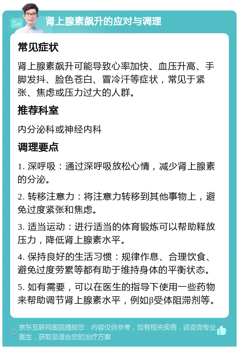 肾上腺素飙升的应对与调理 常见症状 肾上腺素飙升可能导致心率加快、血压升高、手脚发抖、脸色苍白、冒冷汗等症状，常见于紧张、焦虑或压力过大的人群。 推荐科室 内分泌科或神经内科 调理要点 1. 深呼吸：通过深呼吸放松心情，减少肾上腺素的分泌。 2. 转移注意力：将注意力转移到其他事物上，避免过度紧张和焦虑。 3. 适当运动：进行适当的体育锻炼可以帮助释放压力，降低肾上腺素水平。 4. 保持良好的生活习惯：规律作息、合理饮食、避免过度劳累等都有助于维持身体的平衡状态。 5. 如有需要，可以在医生的指导下使用一些药物来帮助调节肾上腺素水平，例如β受体阻滞剂等。