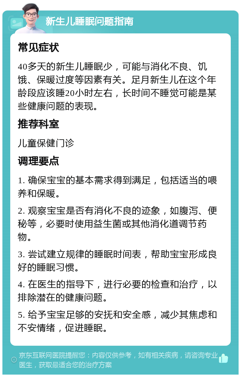 新生儿睡眠问题指南 常见症状 40多天的新生儿睡眠少，可能与消化不良、饥饿、保暖过度等因素有关。足月新生儿在这个年龄段应该睡20小时左右，长时间不睡觉可能是某些健康问题的表现。 推荐科室 儿童保健门诊 调理要点 1. 确保宝宝的基本需求得到满足，包括适当的喂养和保暖。 2. 观察宝宝是否有消化不良的迹象，如腹泻、便秘等，必要时使用益生菌或其他消化道调节药物。 3. 尝试建立规律的睡眠时间表，帮助宝宝形成良好的睡眠习惯。 4. 在医生的指导下，进行必要的检查和治疗，以排除潜在的健康问题。 5. 给予宝宝足够的安抚和安全感，减少其焦虑和不安情绪，促进睡眠。