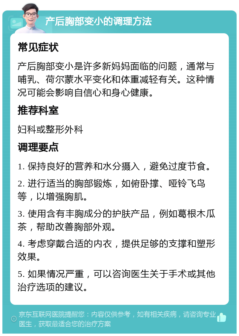 产后胸部变小的调理方法 常见症状 产后胸部变小是许多新妈妈面临的问题，通常与哺乳、荷尔蒙水平变化和体重减轻有关。这种情况可能会影响自信心和身心健康。 推荐科室 妇科或整形外科 调理要点 1. 保持良好的营养和水分摄入，避免过度节食。 2. 进行适当的胸部锻炼，如俯卧撑、哑铃飞鸟等，以增强胸肌。 3. 使用含有丰胸成分的护肤产品，例如葛根木瓜茶，帮助改善胸部外观。 4. 考虑穿戴合适的内衣，提供足够的支撑和塑形效果。 5. 如果情况严重，可以咨询医生关于手术或其他治疗选项的建议。