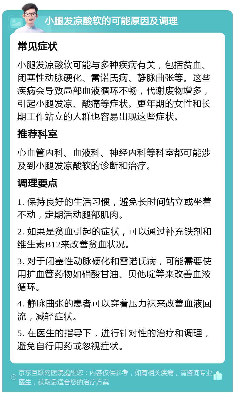 小腿发凉酸软的可能原因及调理 常见症状 小腿发凉酸软可能与多种疾病有关，包括贫血、闭塞性动脉硬化、雷诺氏病、静脉曲张等。这些疾病会导致局部血液循环不畅，代谢废物增多，引起小腿发凉、酸痛等症状。更年期的女性和长期工作站立的人群也容易出现这些症状。 推荐科室 心血管内科、血液科、神经内科等科室都可能涉及到小腿发凉酸软的诊断和治疗。 调理要点 1. 保持良好的生活习惯，避免长时间站立或坐着不动，定期活动腿部肌肉。 2. 如果是贫血引起的症状，可以通过补充铁剂和维生素B12来改善贫血状况。 3. 对于闭塞性动脉硬化和雷诺氏病，可能需要使用扩血管药物如硝酸甘油、贝他啶等来改善血液循环。 4. 静脉曲张的患者可以穿着压力袜来改善血液回流，减轻症状。 5. 在医生的指导下，进行针对性的治疗和调理，避免自行用药或忽视症状。