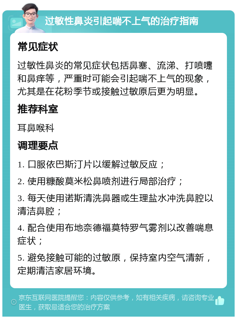 过敏性鼻炎引起喘不上气的治疗指南 常见症状 过敏性鼻炎的常见症状包括鼻塞、流涕、打喷嚏和鼻痒等，严重时可能会引起喘不上气的现象，尤其是在花粉季节或接触过敏原后更为明显。 推荐科室 耳鼻喉科 调理要点 1. 口服依巴斯汀片以缓解过敏反应； 2. 使用糠酸莫米松鼻喷剂进行局部治疗； 3. 每天使用诺斯清洗鼻器或生理盐水冲洗鼻腔以清洁鼻腔； 4. 配合使用布地奈德福莫特罗气雾剂以改善喘息症状； 5. 避免接触可能的过敏原，保持室内空气清新，定期清洁家居环境。