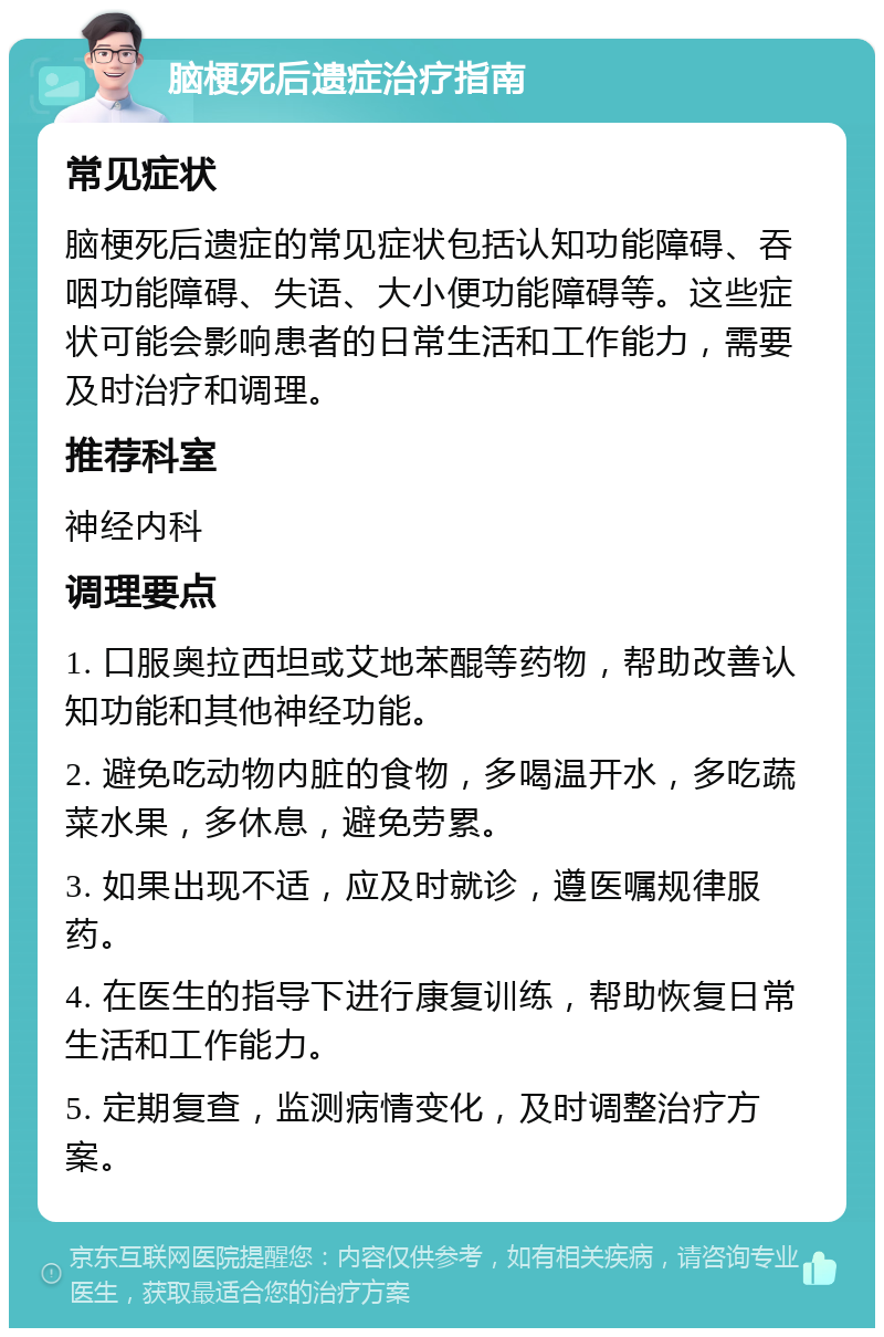 脑梗死后遗症治疗指南 常见症状 脑梗死后遗症的常见症状包括认知功能障碍、吞咽功能障碍、失语、大小便功能障碍等。这些症状可能会影响患者的日常生活和工作能力，需要及时治疗和调理。 推荐科室 神经内科 调理要点 1. 口服奥拉西坦或艾地苯醌等药物，帮助改善认知功能和其他神经功能。 2. 避免吃动物内脏的食物，多喝温开水，多吃蔬菜水果，多休息，避免劳累。 3. 如果出现不适，应及时就诊，遵医嘱规律服药。 4. 在医生的指导下进行康复训练，帮助恢复日常生活和工作能力。 5. 定期复查，监测病情变化，及时调整治疗方案。