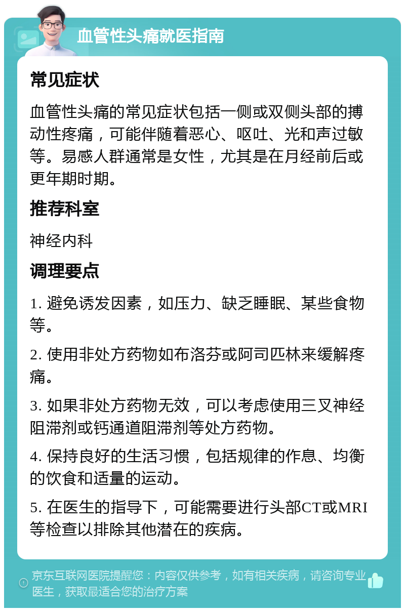 血管性头痛就医指南 常见症状 血管性头痛的常见症状包括一侧或双侧头部的搏动性疼痛，可能伴随着恶心、呕吐、光和声过敏等。易感人群通常是女性，尤其是在月经前后或更年期时期。 推荐科室 神经内科 调理要点 1. 避免诱发因素，如压力、缺乏睡眠、某些食物等。 2. 使用非处方药物如布洛芬或阿司匹林来缓解疼痛。 3. 如果非处方药物无效，可以考虑使用三叉神经阻滞剂或钙通道阻滞剂等处方药物。 4. 保持良好的生活习惯，包括规律的作息、均衡的饮食和适量的运动。 5. 在医生的指导下，可能需要进行头部CT或MRI等检查以排除其他潜在的疾病。