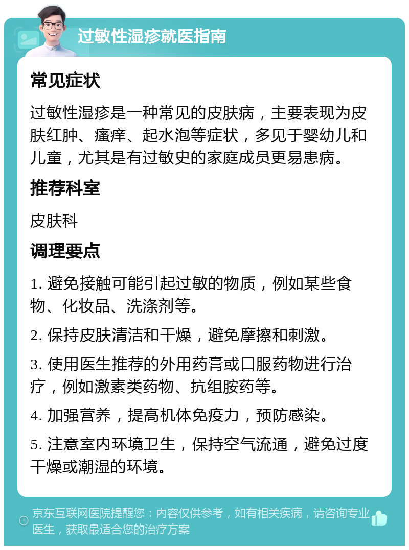 过敏性湿疹就医指南 常见症状 过敏性湿疹是一种常见的皮肤病，主要表现为皮肤红肿、瘙痒、起水泡等症状，多见于婴幼儿和儿童，尤其是有过敏史的家庭成员更易患病。 推荐科室 皮肤科 调理要点 1. 避免接触可能引起过敏的物质，例如某些食物、化妆品、洗涤剂等。 2. 保持皮肤清洁和干燥，避免摩擦和刺激。 3. 使用医生推荐的外用药膏或口服药物进行治疗，例如激素类药物、抗组胺药等。 4. 加强营养，提高机体免疫力，预防感染。 5. 注意室内环境卫生，保持空气流通，避免过度干燥或潮湿的环境。