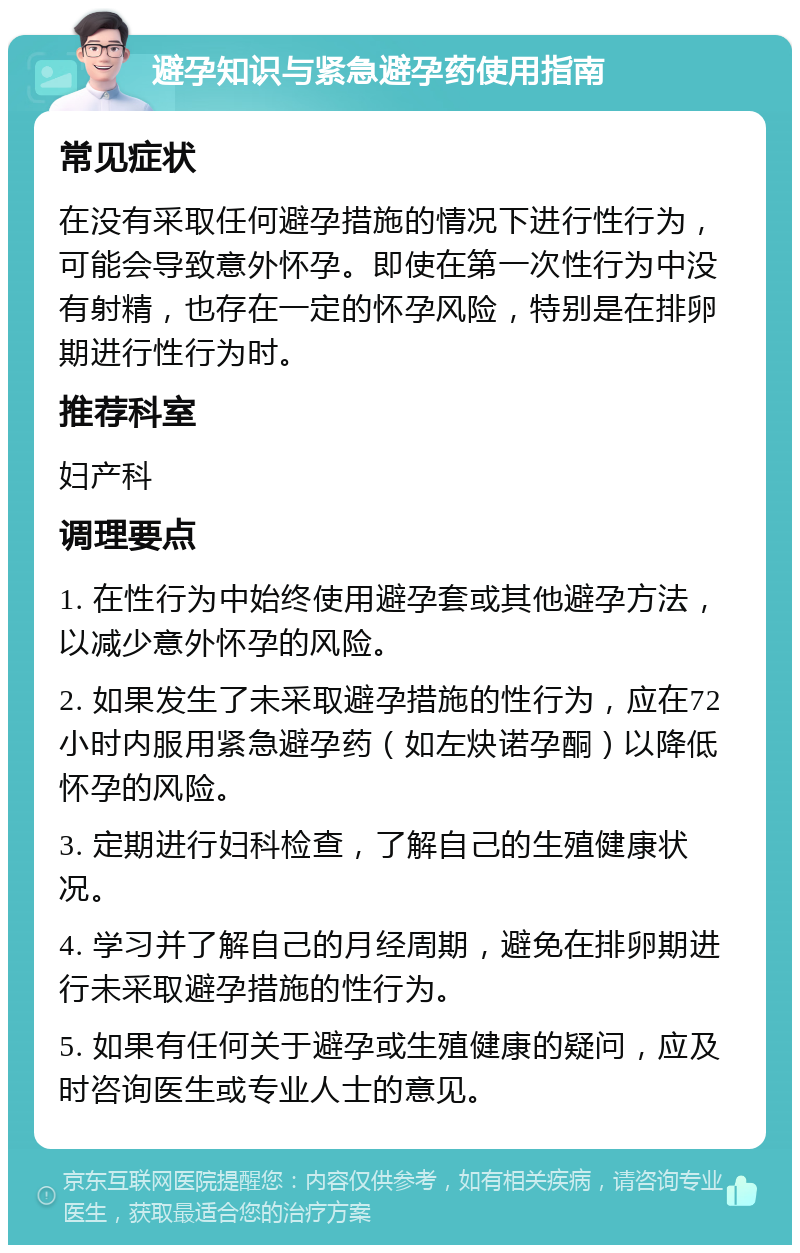 避孕知识与紧急避孕药使用指南 常见症状 在没有采取任何避孕措施的情况下进行性行为，可能会导致意外怀孕。即使在第一次性行为中没有射精，也存在一定的怀孕风险，特别是在排卵期进行性行为时。 推荐科室 妇产科 调理要点 1. 在性行为中始终使用避孕套或其他避孕方法，以减少意外怀孕的风险。 2. 如果发生了未采取避孕措施的性行为，应在72小时内服用紧急避孕药（如左炔诺孕酮）以降低怀孕的风险。 3. 定期进行妇科检查，了解自己的生殖健康状况。 4. 学习并了解自己的月经周期，避免在排卵期进行未采取避孕措施的性行为。 5. 如果有任何关于避孕或生殖健康的疑问，应及时咨询医生或专业人士的意见。