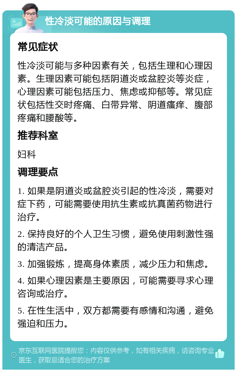 性冷淡可能的原因与调理 常见症状 性冷淡可能与多种因素有关，包括生理和心理因素。生理因素可能包括阴道炎或盆腔炎等炎症，心理因素可能包括压力、焦虑或抑郁等。常见症状包括性交时疼痛、白带异常、阴道瘙痒、腹部疼痛和腰酸等。 推荐科室 妇科 调理要点 1. 如果是阴道炎或盆腔炎引起的性冷淡，需要对症下药，可能需要使用抗生素或抗真菌药物进行治疗。 2. 保持良好的个人卫生习惯，避免使用刺激性强的清洁产品。 3. 加强锻炼，提高身体素质，减少压力和焦虑。 4. 如果心理因素是主要原因，可能需要寻求心理咨询或治疗。 5. 在性生活中，双方都需要有感情和沟通，避免强迫和压力。