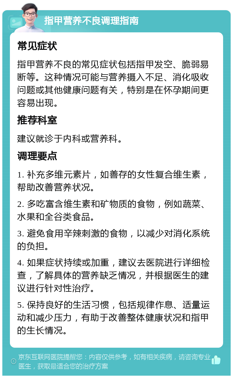 指甲营养不良调理指南 常见症状 指甲营养不良的常见症状包括指甲发空、脆弱易断等。这种情况可能与营养摄入不足、消化吸收问题或其他健康问题有关，特别是在怀孕期间更容易出现。 推荐科室 建议就诊于内科或营养科。 调理要点 1. 补充多维元素片，如善存的女性复合维生素，帮助改善营养状况。 2. 多吃富含维生素和矿物质的食物，例如蔬菜、水果和全谷类食品。 3. 避免食用辛辣刺激的食物，以减少对消化系统的负担。 4. 如果症状持续或加重，建议去医院进行详细检查，了解具体的营养缺乏情况，并根据医生的建议进行针对性治疗。 5. 保持良好的生活习惯，包括规律作息、适量运动和减少压力，有助于改善整体健康状况和指甲的生长情况。