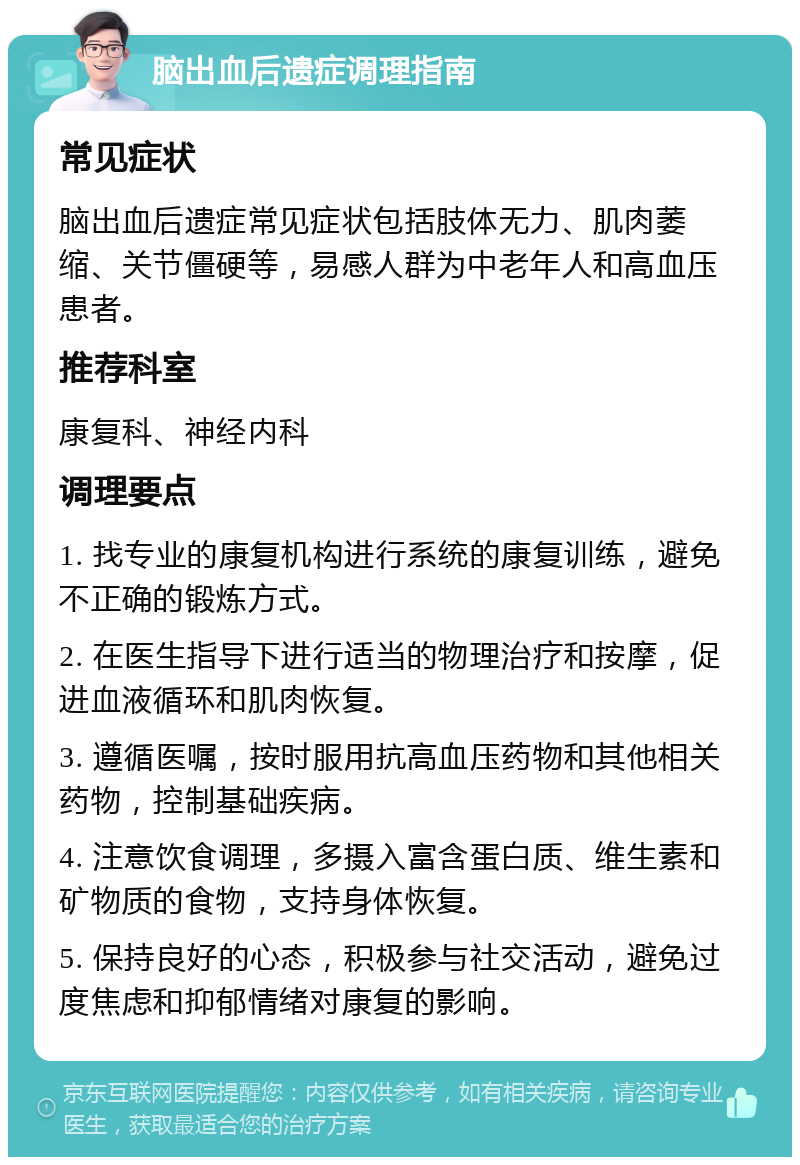 脑出血后遗症调理指南 常见症状 脑出血后遗症常见症状包括肢体无力、肌肉萎缩、关节僵硬等，易感人群为中老年人和高血压患者。 推荐科室 康复科、神经内科 调理要点 1. 找专业的康复机构进行系统的康复训练，避免不正确的锻炼方式。 2. 在医生指导下进行适当的物理治疗和按摩，促进血液循环和肌肉恢复。 3. 遵循医嘱，按时服用抗高血压药物和其他相关药物，控制基础疾病。 4. 注意饮食调理，多摄入富含蛋白质、维生素和矿物质的食物，支持身体恢复。 5. 保持良好的心态，积极参与社交活动，避免过度焦虑和抑郁情绪对康复的影响。