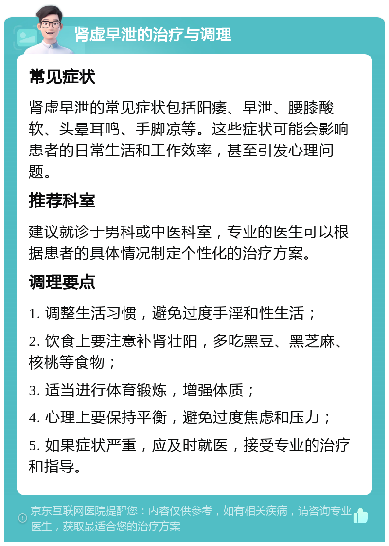 肾虚早泄的治疗与调理 常见症状 肾虚早泄的常见症状包括阳痿、早泄、腰膝酸软、头晕耳鸣、手脚凉等。这些症状可能会影响患者的日常生活和工作效率，甚至引发心理问题。 推荐科室 建议就诊于男科或中医科室，专业的医生可以根据患者的具体情况制定个性化的治疗方案。 调理要点 1. 调整生活习惯，避免过度手淫和性生活； 2. 饮食上要注意补肾壮阳，多吃黑豆、黑芝麻、核桃等食物； 3. 适当进行体育锻炼，增强体质； 4. 心理上要保持平衡，避免过度焦虑和压力； 5. 如果症状严重，应及时就医，接受专业的治疗和指导。