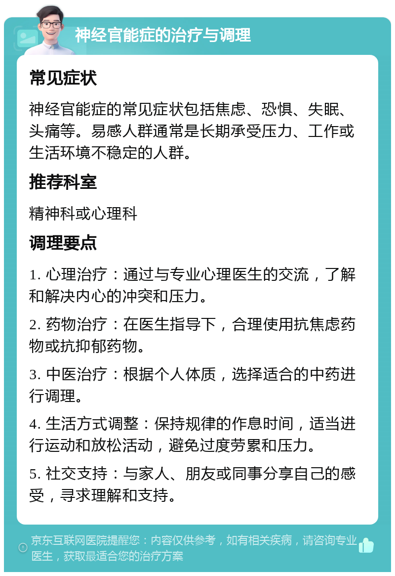 神经官能症的治疗与调理 常见症状 神经官能症的常见症状包括焦虑、恐惧、失眠、头痛等。易感人群通常是长期承受压力、工作或生活环境不稳定的人群。 推荐科室 精神科或心理科 调理要点 1. 心理治疗：通过与专业心理医生的交流，了解和解决内心的冲突和压力。 2. 药物治疗：在医生指导下，合理使用抗焦虑药物或抗抑郁药物。 3. 中医治疗：根据个人体质，选择适合的中药进行调理。 4. 生活方式调整：保持规律的作息时间，适当进行运动和放松活动，避免过度劳累和压力。 5. 社交支持：与家人、朋友或同事分享自己的感受，寻求理解和支持。